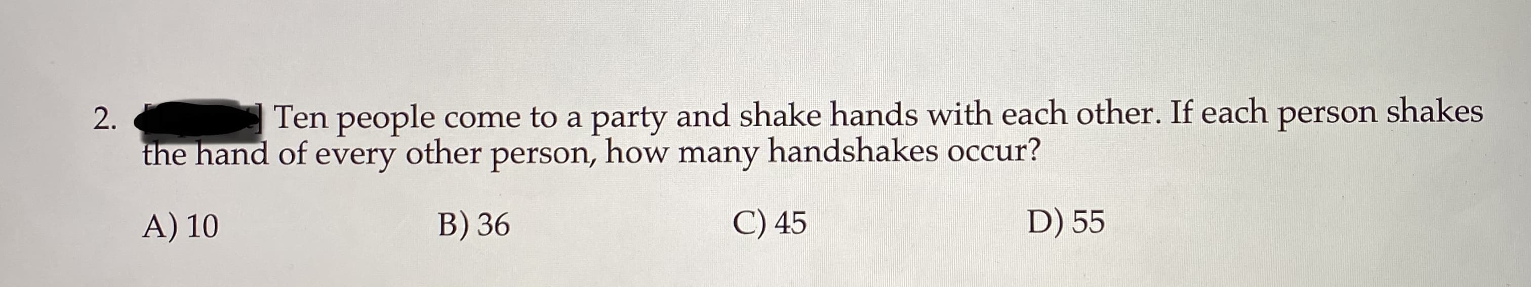 Ten people come to a party and shake hands with each other. If each person shakes
the hand of every other person, how many handshakes occur?
A) 10
D) 55
B) 36
C) 45
