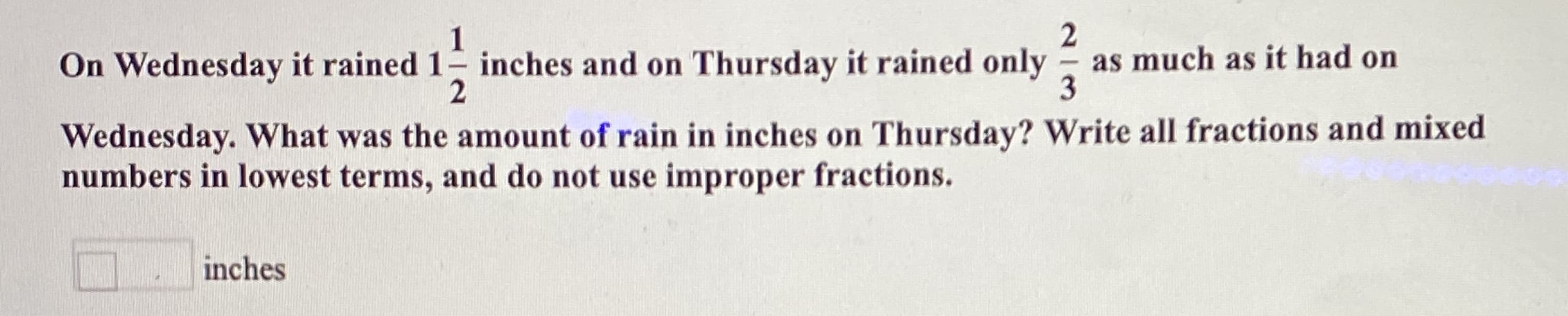 1
On Wednesday it rained 1 inches and on Thursday it rained only
as much as it had on
3
Wednesday. What was the amount of rain in inches on Thursday? Write all fractions and mixed
numbers in lowest terms, and do not use improper fractions.
