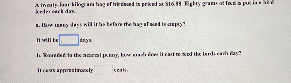 A twenty-four kilogram bag of birdseed is priced at $16.88. Eighty grams of feed is put in a bird
feeder each day.
a. How many days will it be before the bag of seed is empty?
It will be
days.
b. Rounded to the nearest penny, how much does it cost to feed the birds each day?
It costs approximately
cents.
