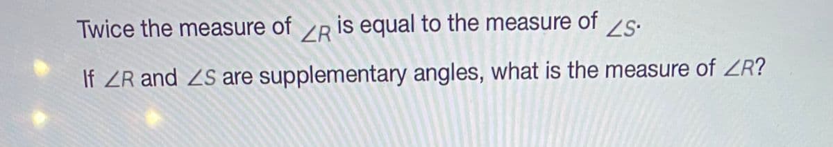Twice the measure of
ZR
is equal to the measure of 2s.
If ZR and ZS are supplementary angles, what is the measure of ZR?
