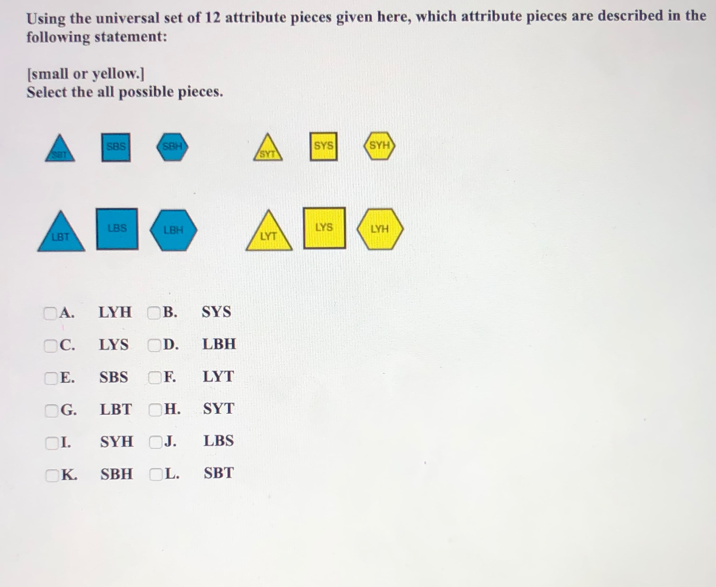 Using the universal set of 12 attribute pieces given here, which attribute pieces are described in the
following statement:
[small or yellow.]
Select the all possible pieces.
SBS
SBH
SYS
SYH
SBT
SYT
LBS
LBH
LYS
LYH
LBT
LYT
OA. LYH OB.
SYS
OC.
LYS OD.
LBH
OE.
SBS
OF.
LYT
G.
LBT OH.
SYT
OI.
SYH OJ.
LBS
OK. SBH OL.
SBT
