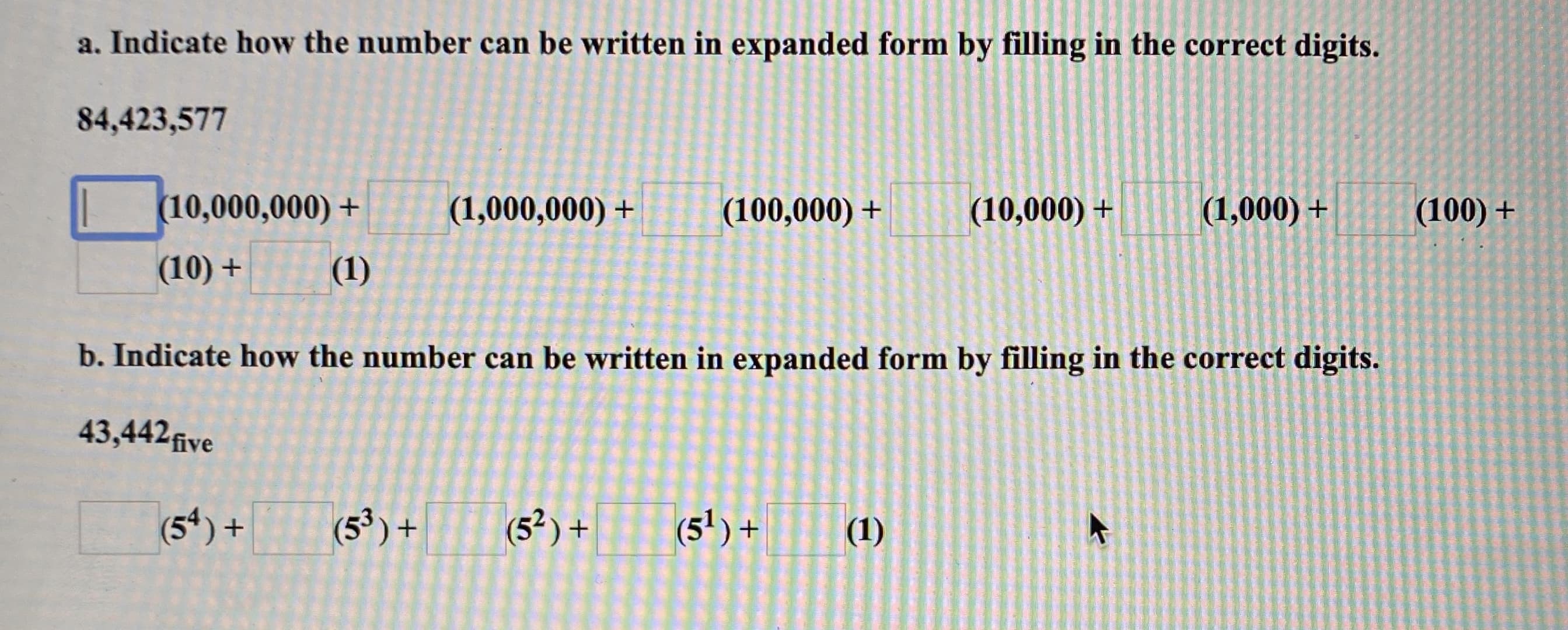 a. Indicate how the number can be written in expanded form by filling in the correct digits.
84,423,577
(10,000,000) +
(1,000,000) +
(100,000) +
(10,000) +
(1,000) +
(100) +
(10) +
(1)
b. Indicate how the number can be written in expanded form by filling in the correct digits.
43,442five
(5) +
(5³)+
(5² ) +
(5') +
(1)
