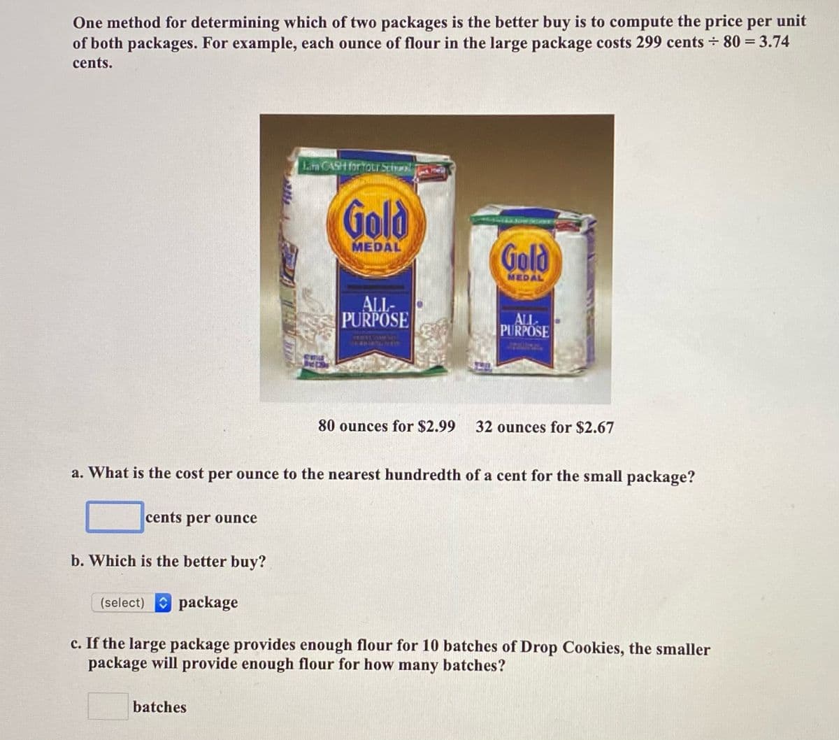 One method for determining which of two packages is the better buy is to compute the price per unit
of both packages. For example, each ounce of flour in the large package costs 299 cents 80 = 3.74
cents.
Lam CASH for tour Scinol
Poe
Gold
MEDAL
Gold
MEDAL
ALL-
PURPOSE
ALL
PURPOSE
80 ounces for $2.99
32 ounces for $2.67
a. What is the cost per ounce to the nearest hundredth of a cent for the small package?
cents per ounce
b. Which is the better buy?
(select) package
c. If the large package provides enough flour for 10 batches of Drop Cookies, the smaller
package will provide enough flour for how many batches?
batches
