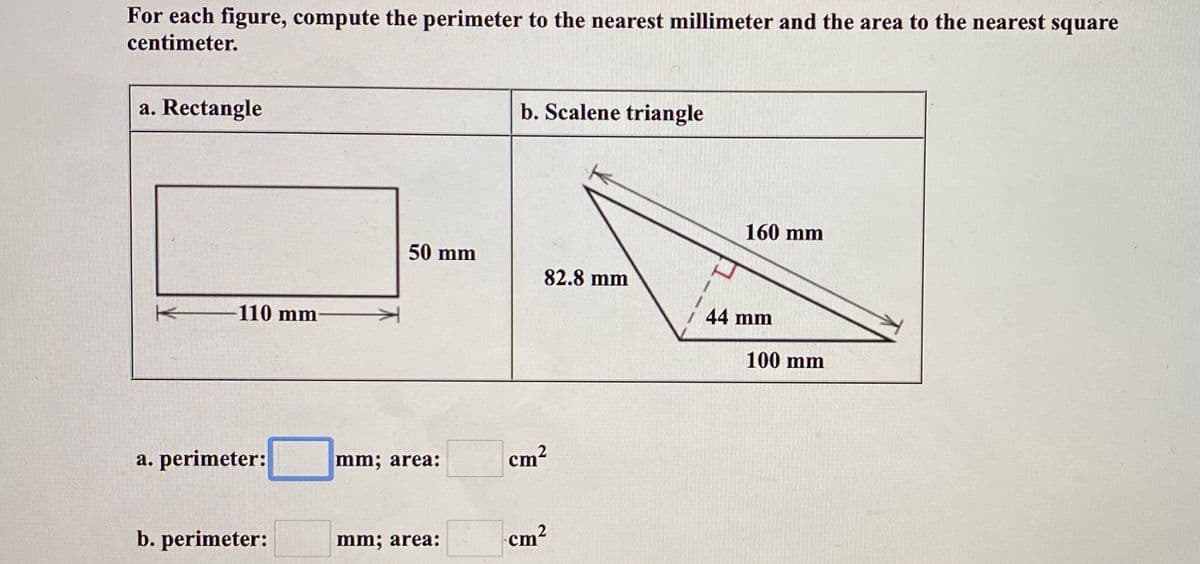 For each figure, compute the perimeter to the nearest millimeter and the area to the nearest square
centimeter.
a. Rectangle
b. Scalene triangle
160 mm
50 mm
82.8 mm
-110 mm
44 mm
100 mm
a. perimeter:
mm; area:
cm?
b. perimeter:
mm; area:
cm2
