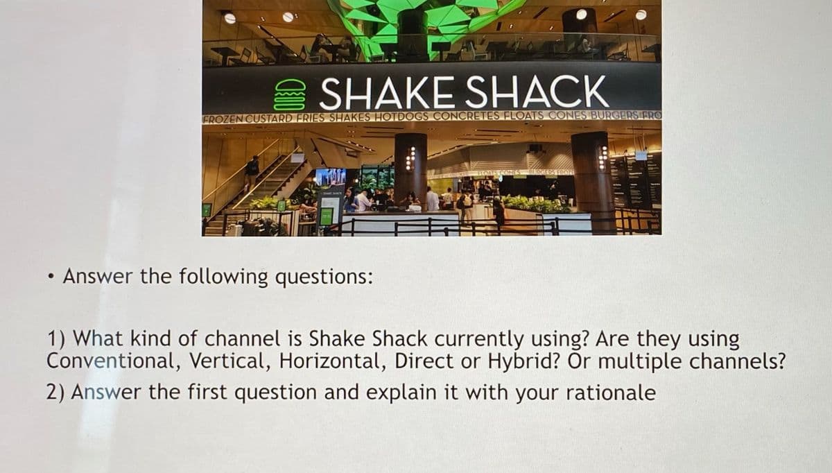 E SHAKE SHACK
FROZEN CUSTARD FRIES SHAKES HOTDOGS CONCRETES FLOATS CONES BURGERS FRO
ELOATS CONES BURGERS EROZE
• Answer the following questions:
1) What kind of channel is Shake Shack currently using? Are they using
Conventional, Vertical, Horizontal, Direct or Hybrid? Or multiple channels?
2) Answer the first question and explain it with your rationale
