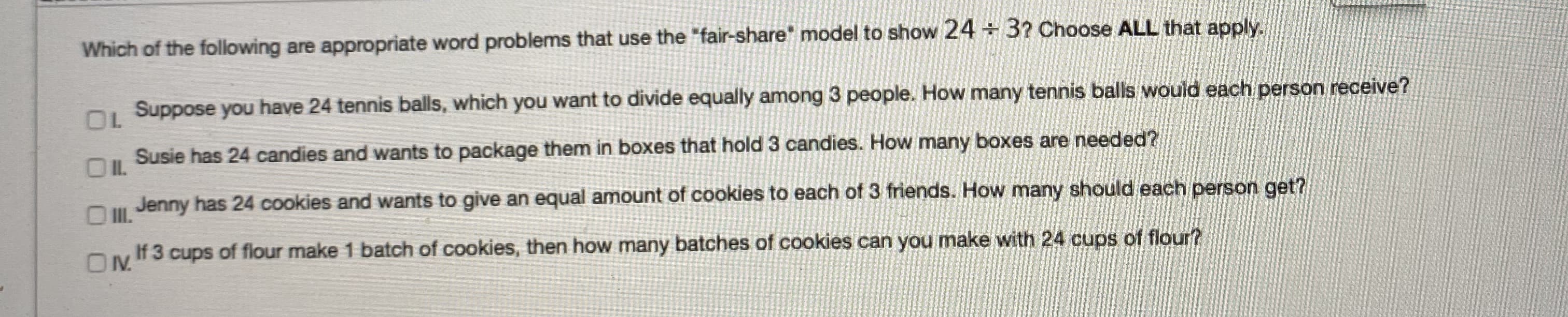 Which of the following are appropriate word problems that use the "fair-share" model to show 24 + 3? Choase ALL that apply
O Suppose you have 24 tennis balls, which you want to divide equally among 3 people. How many tennis balls would each person receive?
Susie has 24 candies and wants to package them in boxes that hold 3 candies. How many boxes are needed?
Jenny has 24 cookies and wants to give an equal amount of cookles to each of 3 friends. How many should each porson get?
If 3 cups of flour make 1 batch of cookles, then how many batches of cookies can you make with 24 cups of flour?
