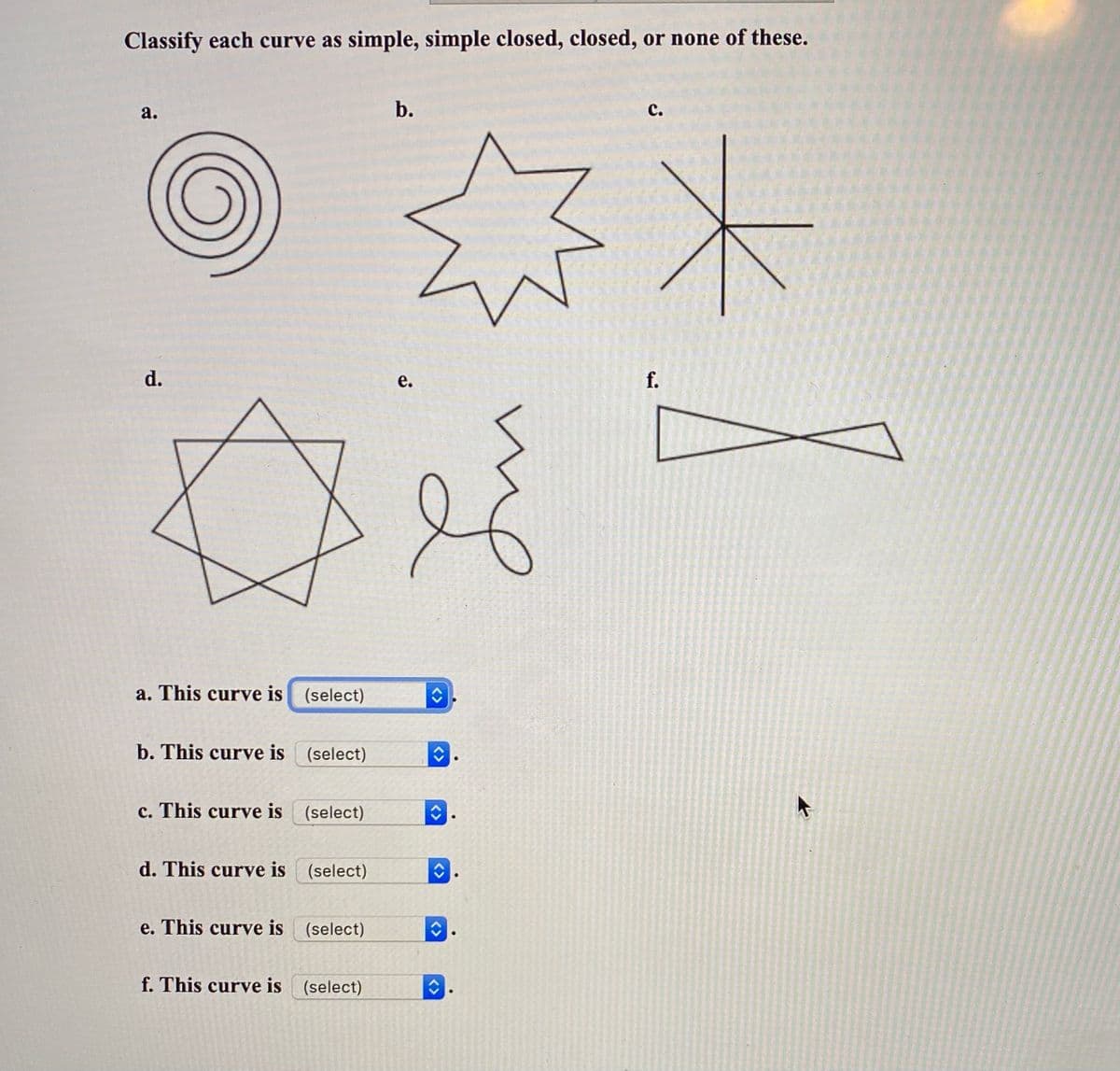 Classify each curve as simple, simple closed, closed, or none of these.
а.
b.
с.
d.
е.
f.
a. This curve is (select)
b. This curve is (select)
c. This curve is (select)
d. This curve is (select)
e. This curve is (select)
f. This curve is (select)
<>
<>
<>
<>
<>
<>
