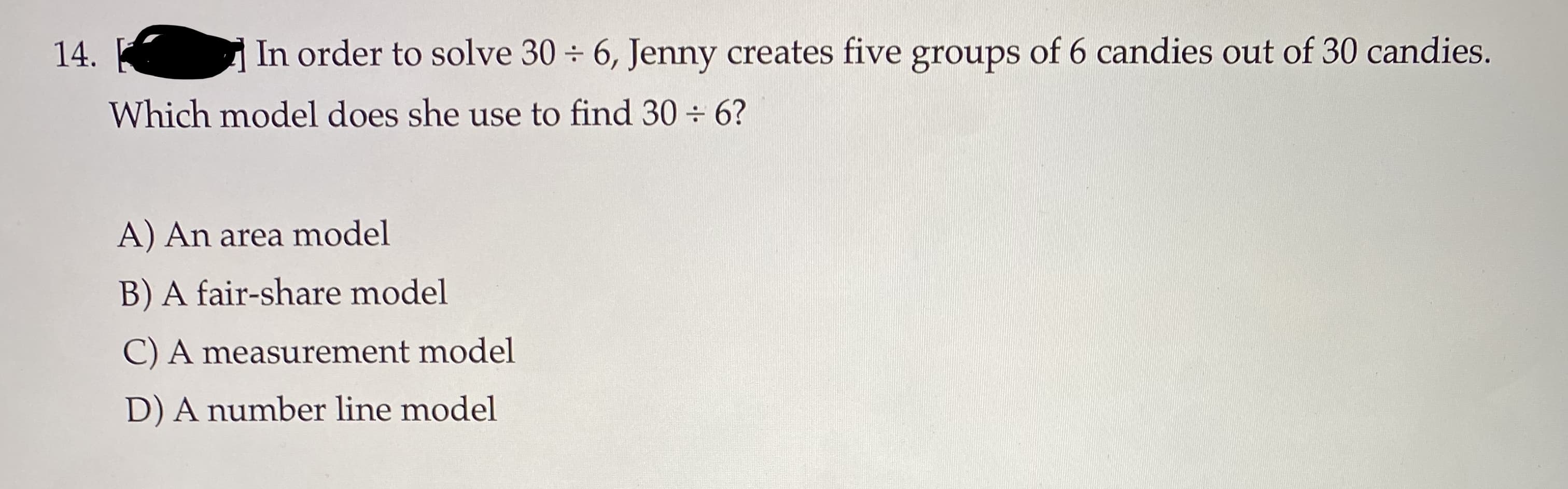 In order to solve 30 ÷ 6, Jenny creates five groups of 6 candies out of 30 candies.
Which model does she use to find 30 ÷ 6?
14.
A) An area model
B) A fair-share model
C) A measurement model
D) A number line model
