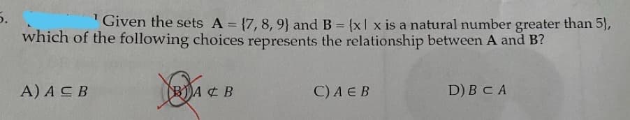 5.
" Given the sets A = {7, 8, 9) and B = {x| x is a natural number greater than 5},
which of the following choices represents the relationship between A and B?
A) ACB
BA ¢ B
C) A E B
D) BC A

