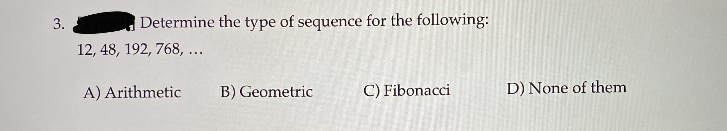 Determine the type of sequence for the following:
3.
12, 48, 192, 768, ...
B) Geometric
D) None of them
A) Arithmetic
C) Fibonacci
