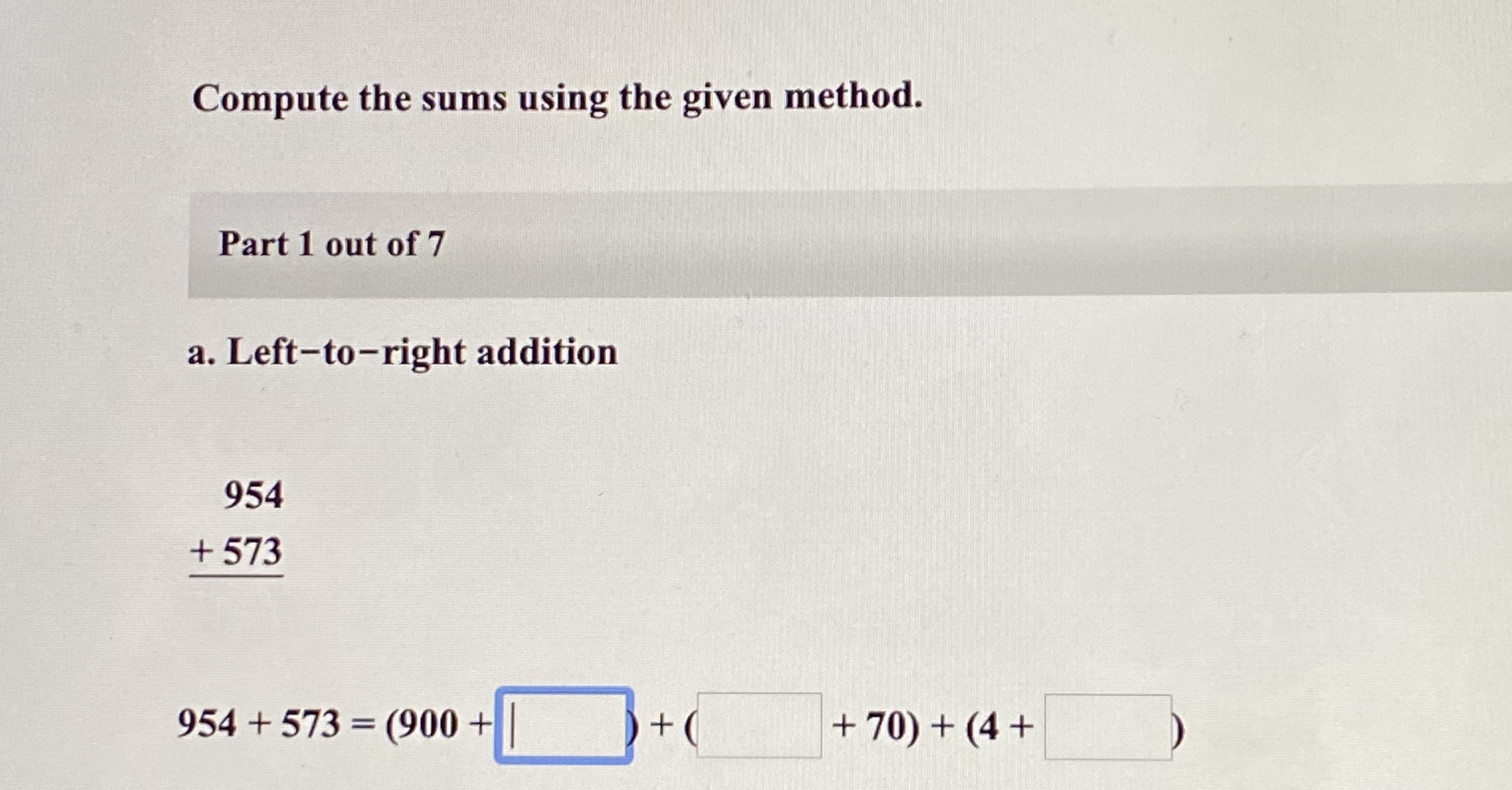 Compute the sums using the given method.
Part 1 out of 7
a. Left-to-right addition
954
+ 573
954 + 573 = (900 +
+(
+ 70) + (4 +
