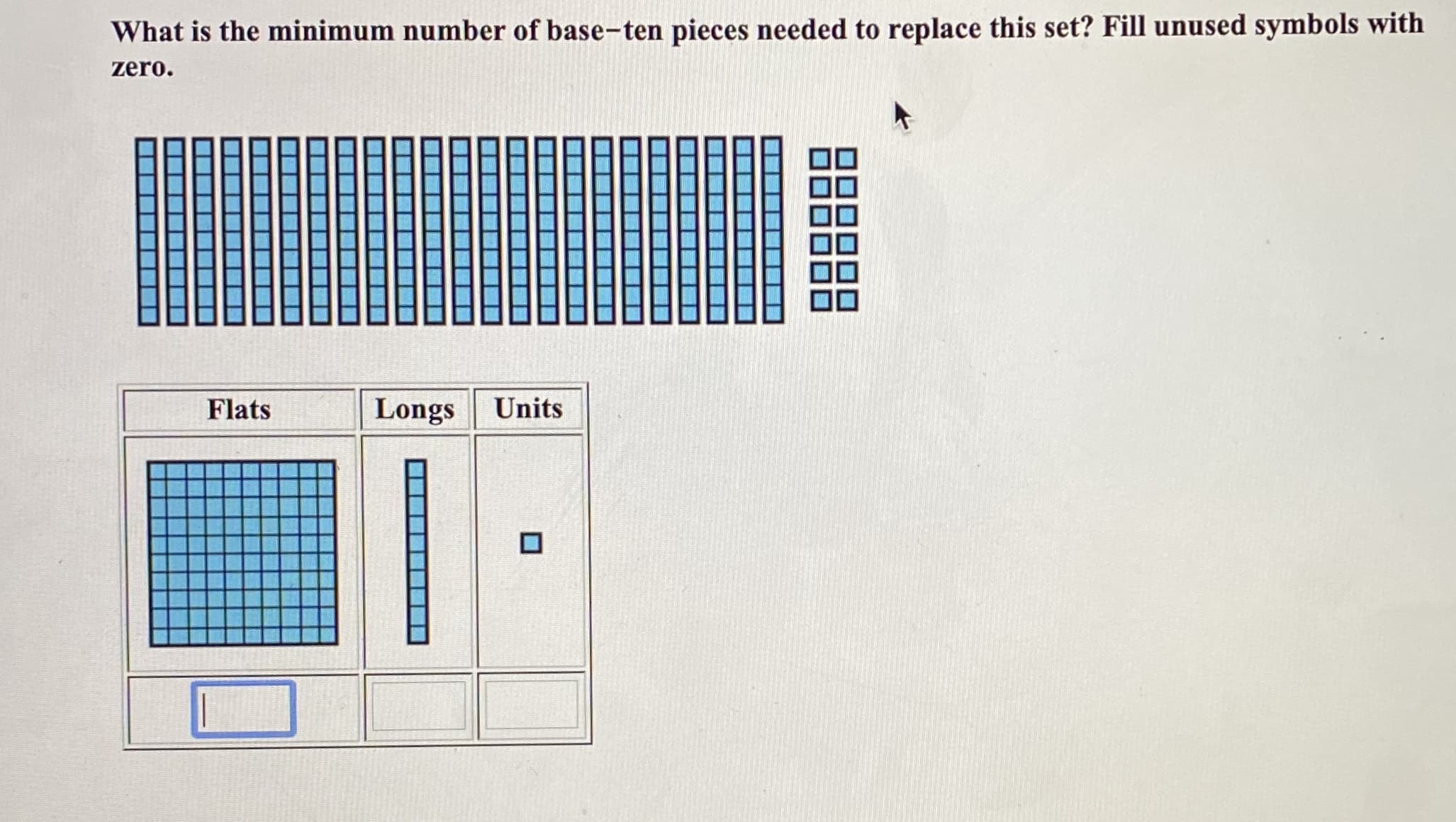 What is the minimum number of base-ten pieces needed to replace this set? Fill unused symbols with
zero.
Flats
Longs Units
