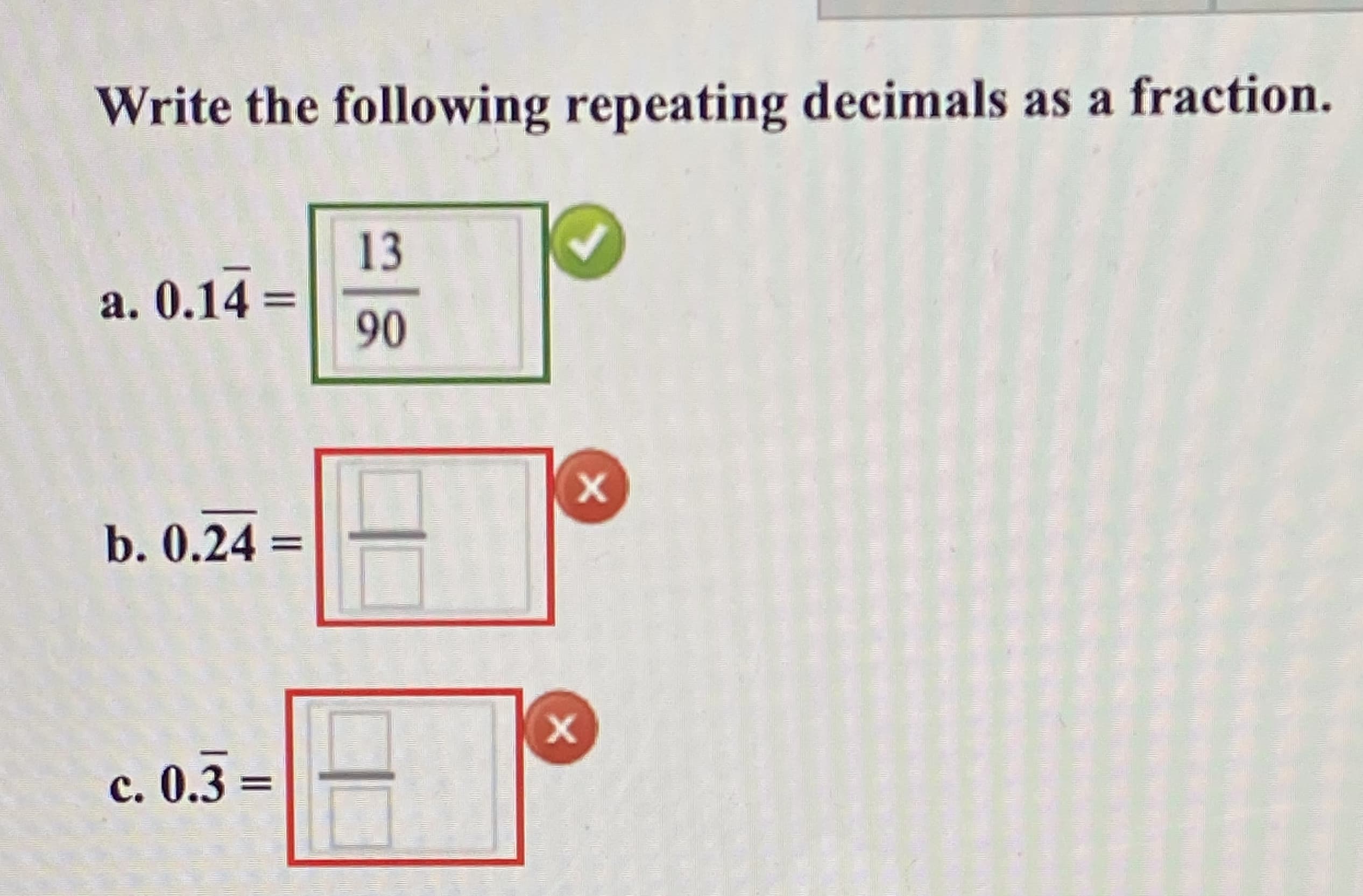 Write the following repeating decimals as a fraction.
13
a. 0.14 =
90
b. 0.24 =
с. 0.3 -
