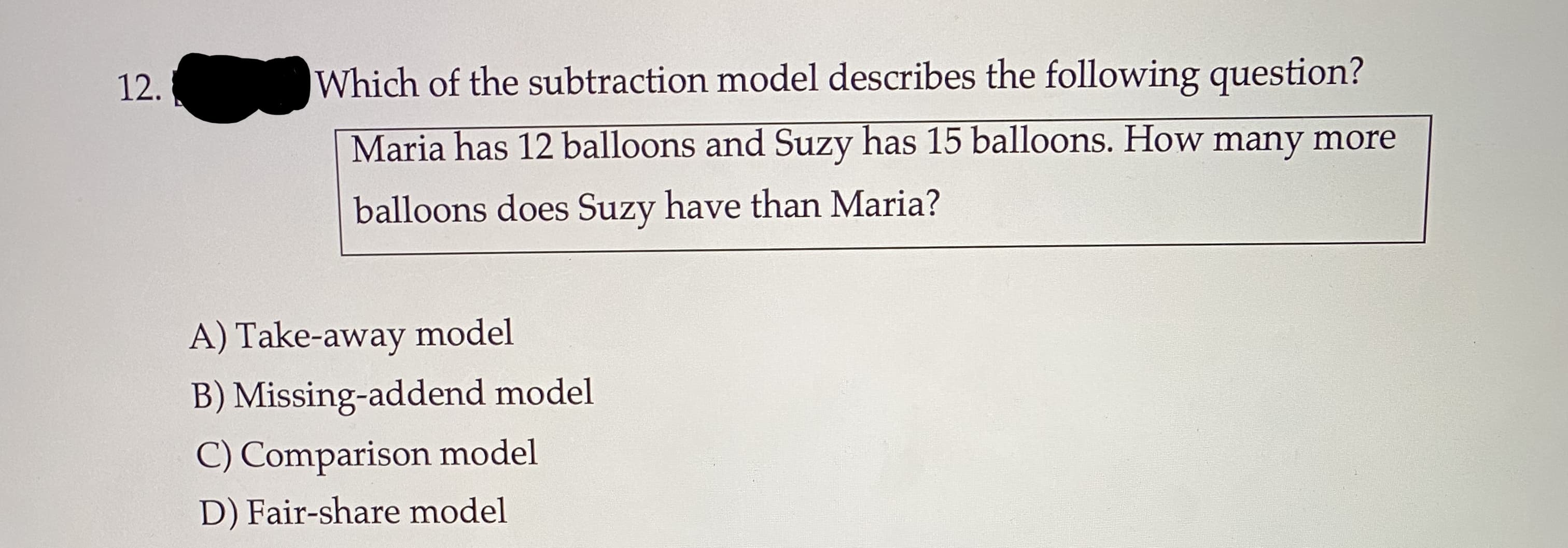 Which of the subtraction model describes the following question?
Maria has 12 balloons and Suzy has 15 balloons. How many more
balloons does Suzy have than Maria?
A) Take-away model
B) Missing-addend model
C) Comparison model
D) Fair-share model
