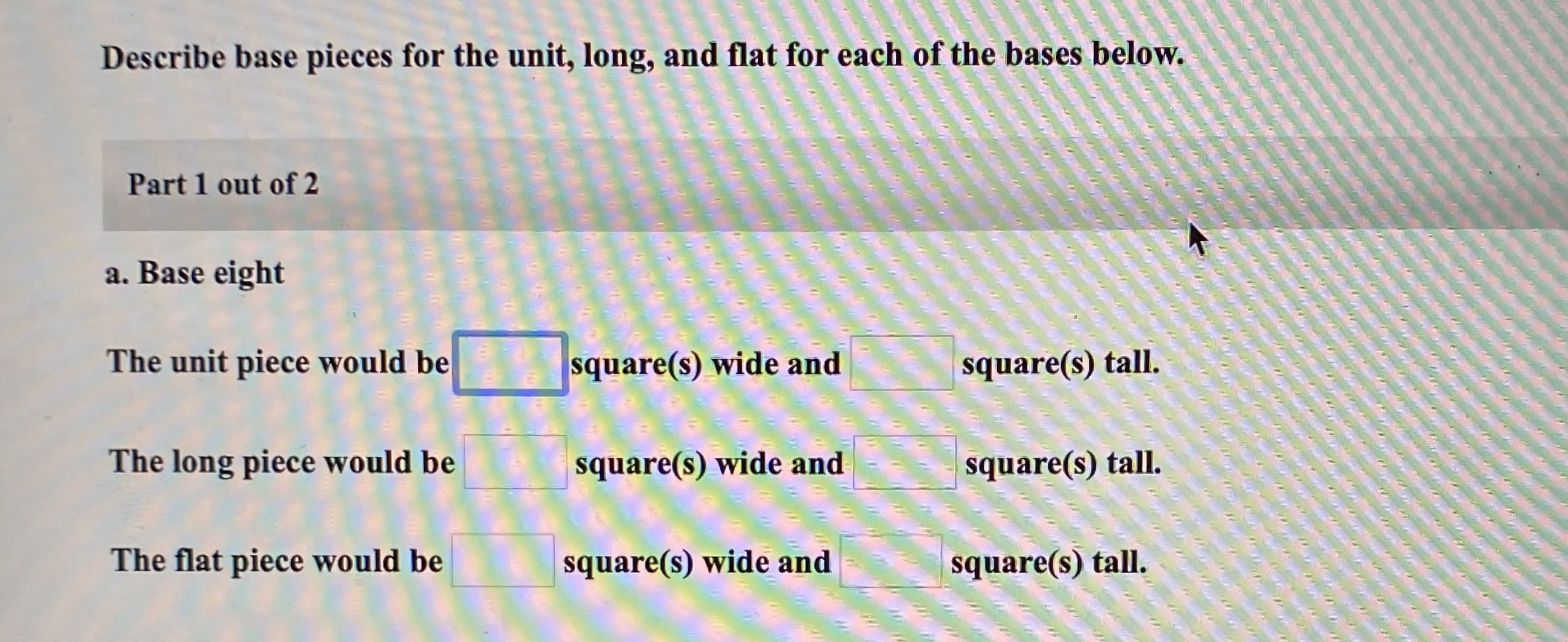 Describe base pieces for the unit, long, and flat for each of the bases below.
Part 1 out of 2
a. Base eight
The unit piece would be
square(s) wide and
square(s) tall.
The long piece would be
square(s) wide and
square(s) tall.
The flat piece would be
square(s) wide and
square(s) tall.

