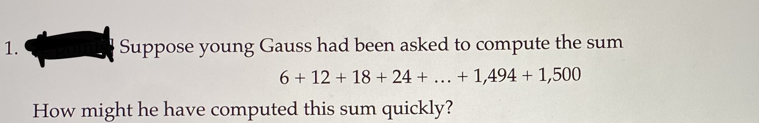 Suppose young Gauss had been asked to compute the sum
6 + 12 + 18 + 24 + ... + 1,494 + 1,500
1.
How might he have computed this sum quickly?

