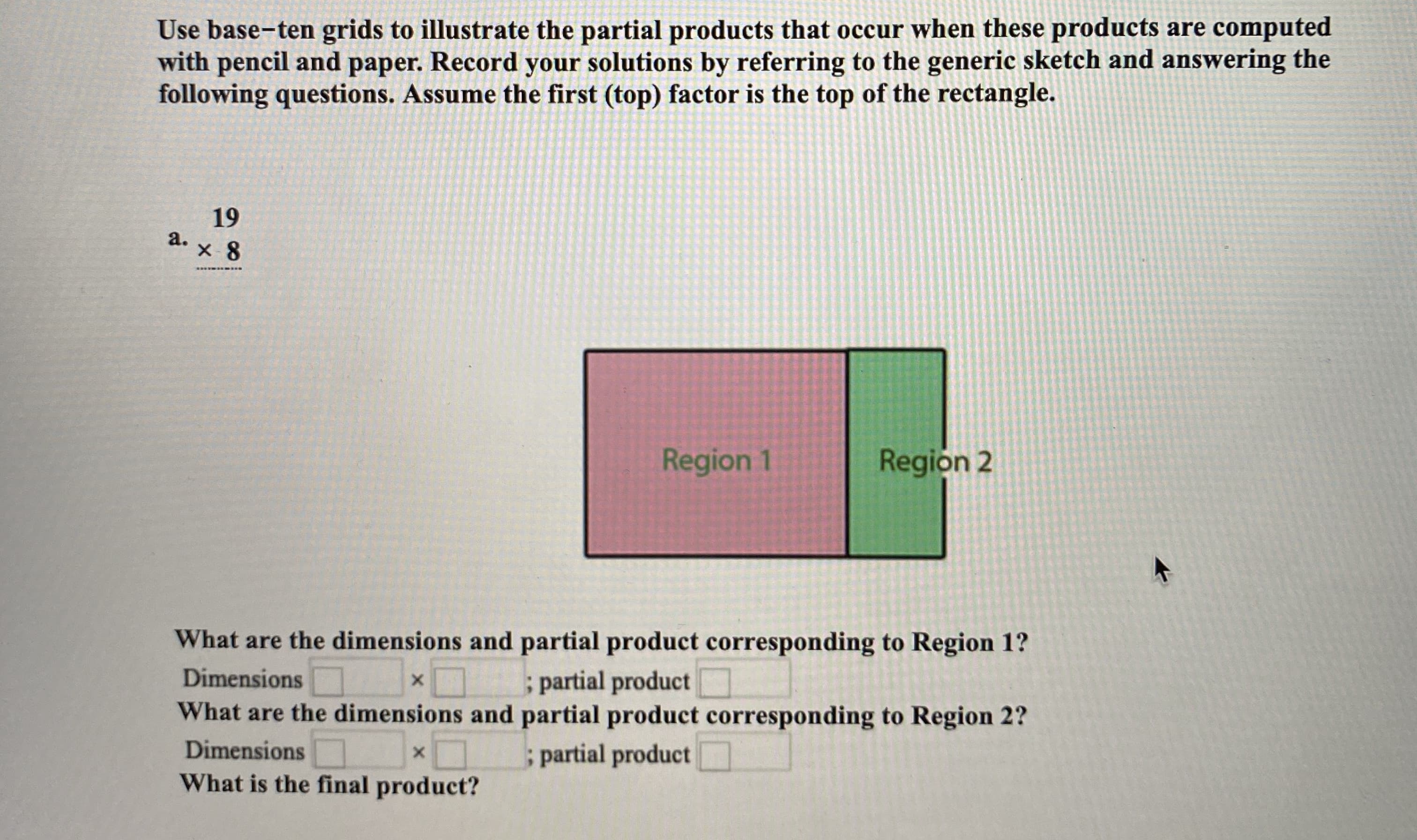 Use base-ten grids to illustrate the partial products that occur when these products are computed
with pencil and paper. Record your solutions by referring to the generic sketch and answering the
following questions. Assume the first (top) factor is the top of the rectangle.
19
a.
Region 1
Region 2
What are the dimensions and partial product corresponding to Region 1?
; partial product
What are the dimensions and partial product corresponding to Region 2?
; partial product
Dimensions
Dimensions
What is the final product?
2.
