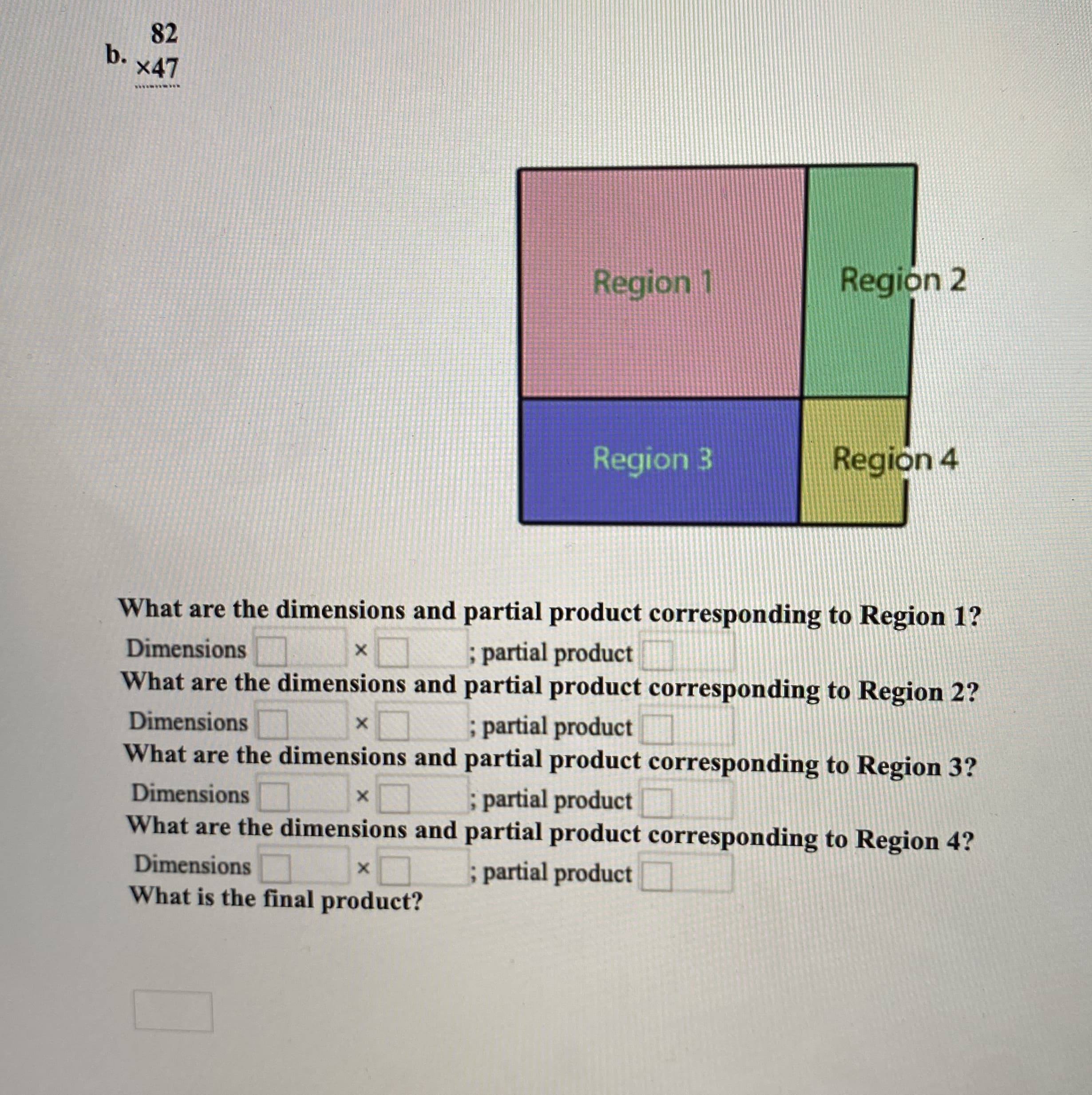 82
b.
x47
Region 1
Region 2
Region 3
Region 4
What are the dimensions and partial product corresponding to Region 1?
; partial product
What are the dimensions and partial product corresponding to Region 2?
Dimensions
Dimensions
; partial product
What are the dimensions and partial product corresponding to Region 3?
Dimensions
; partial product
What are the dimensions and partial product corresponding to Region 4?
Dimensions
; partial product
What is the final product?
