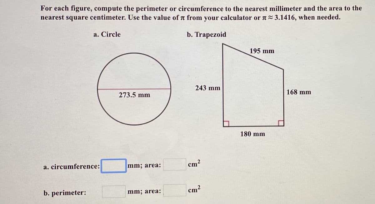For each figure, compute the perimeter or circumference to the nearest millimeter and the area to the
nearest square centimeter. Use the value of T from your calculator or a 3.1416, when needed.
a. Circle
b. Trapezoid
195 mm
243 mm
168 mm
273.5 mm
180 mm
a. circumference:
mm; area:
cm?
cm2
b. perimeter:
mm; area:
