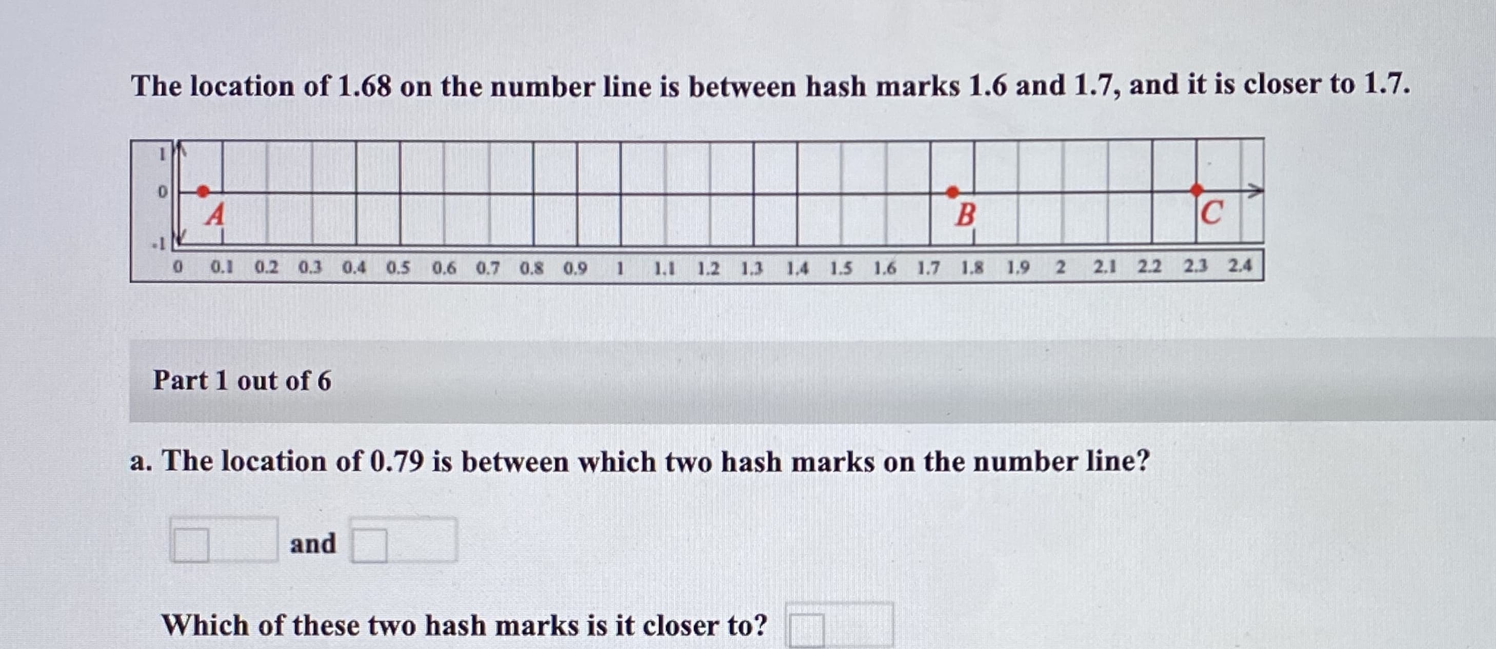 The location of 1.68 on the number line is between hash marks 1.6 and 1.7, and it is closer to 1.7.
0.1 0.2 0.3 0.4 0.5 0.6 0.7 0.8 0.9
1.1 1.2 1.3 1.4 1.5 1.6 1.7 1.8 1.9
2.1 2.2 2.3 2.4
Part 1 out of 6
a. The location of 0.79 is between which two hash marks on the number line?
and
Which of these two hash marks is it closer to?
