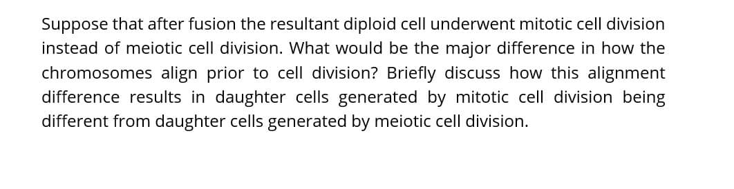 Suppose that after fusion the resultant diploid cell underwent mitotic cell division
instead of meiotic cell division. What would be the major difference in how the
chromosomes align prior to cell division? Briefly discuss how this alignment
difference results in daughter cells generated by mitotic cell division being
different from daughter cells generated by meiotic cell division.
