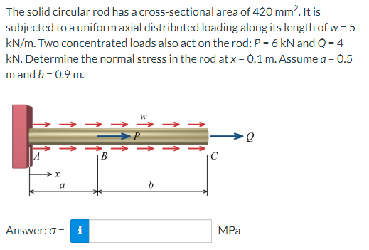The solid circular rod has a cross-sectional area of 420 mm². It is
subjected to a uniform axial distributed loading along its length of w = 5
kN/m. Two concentrated loads also act on the rod: P = 6 kN and Q = 4
kN. Determine the normal stress in the rod at x = 0.1 m. Assume a = 0.5
m and b = 0.9 m.
W
>P
MPa
a
Answer: 0= i
B
b
