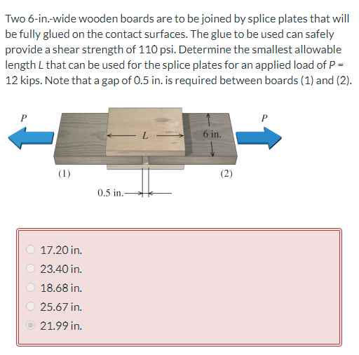 Two 6-in.-wide wooden boards are to be joined by splice plates that will
be fully glued on the contact surfaces. The glue to be used can safely
provide a shear strength of 110 psi. Determine the smallest allowable
length L that can be used for the splice plates for an applied load of P =
12 kips. Note that a gap of 0.5 in. is required between boards (1) and (2).
P
P
-L
6 in.
(1)
17.20 in.
23.40 in.
18.68 in.
25.67 in.
21.99 in.
0.5 in.-
(2)