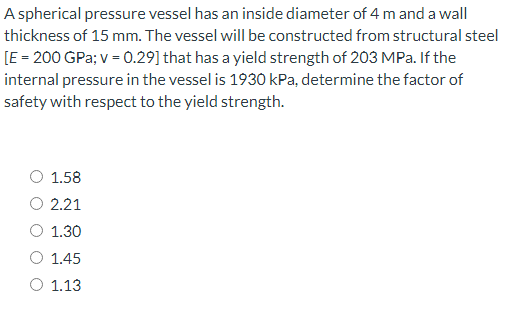 A spherical pressure vessel has an inside diameter of 4 m and a wall
thickness of 15 mm. The vessel will be constructed from structural steel
[E = 200 GPa; v = 0.29] that has a yield strength of 203 MPa. If the
internal pressure in the vessel is 1930 kPa, determine the factor of
safety with respect to the yield strength.
1.58
2.21
O 1.30
1.45
O 1.13