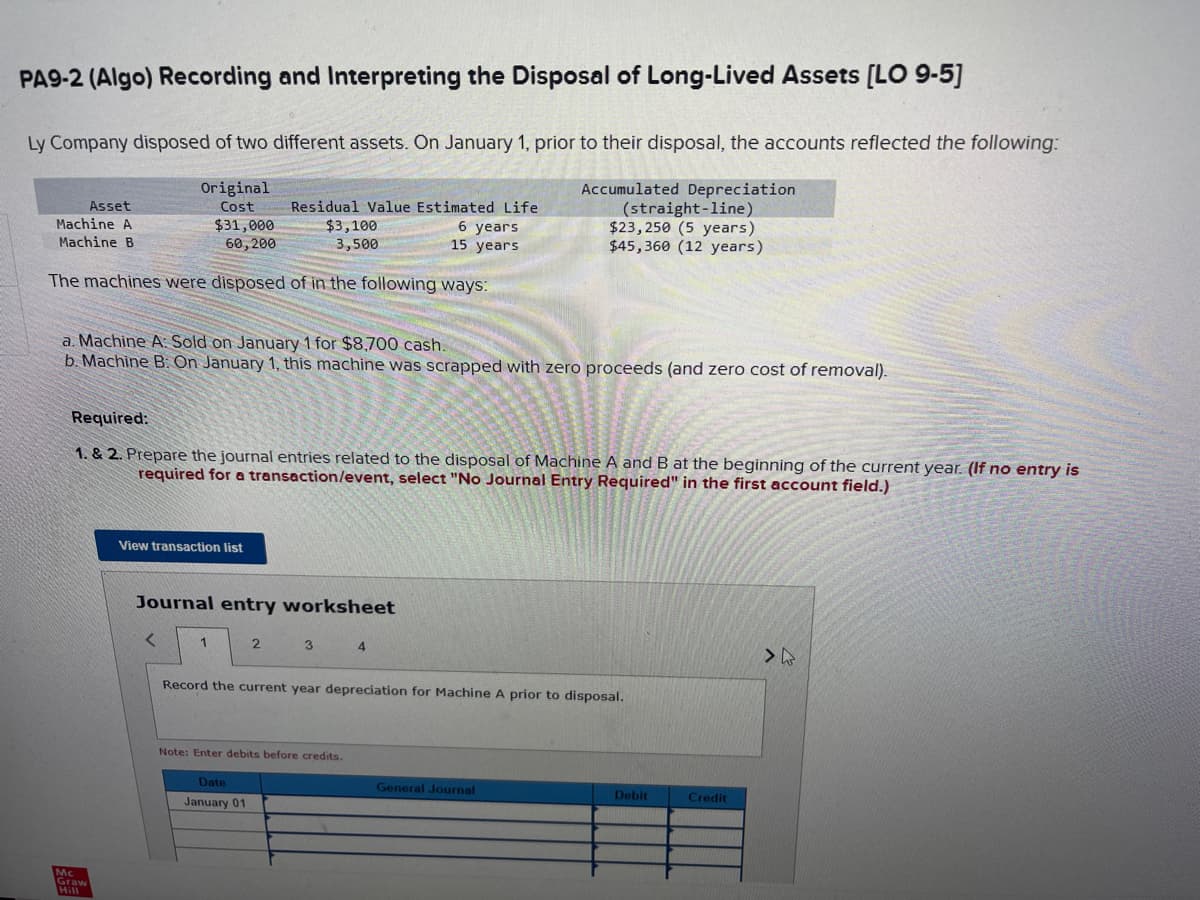 PA9-2 (Algo) Recording and Interpreting the Disposal of Long-Lived Assets [LO 9-5]
Ly Company disposed of two different assets. On January 1, prior to their disposal, the accounts reflected the following:
Original
Cost
Accumulated Depreciation
(straight-line)
$23,250 (5 years)
$45,360 (12 years)
Asset
Machine A
Machine B
years
$31,000
60,200
15 years
The machines were disposed of in the following ways:
a. Machine A: Sold on January 1 for $8,700 cash.
b. Machine B: On January 1, this machine was scrapped with zero proceeds (and zero cost of removal).
Required:
1. & 2. Prepare the journal entries related to the disposal of Machine A and B at the beginning of the current year. (If no entry is
required for a transaction/event, select "No Journal Entry Required" in the first account field.)
Mc
View transaction list
Residual Value Estimated Life
$3,100
3,500
Journal entry worksheet
<
1
2
3
4
Record the current year depreciation for Machine A prior to disposal.
Note: Enter debits before credits.
Date
January 01
General Journal
Debit
Credit
>