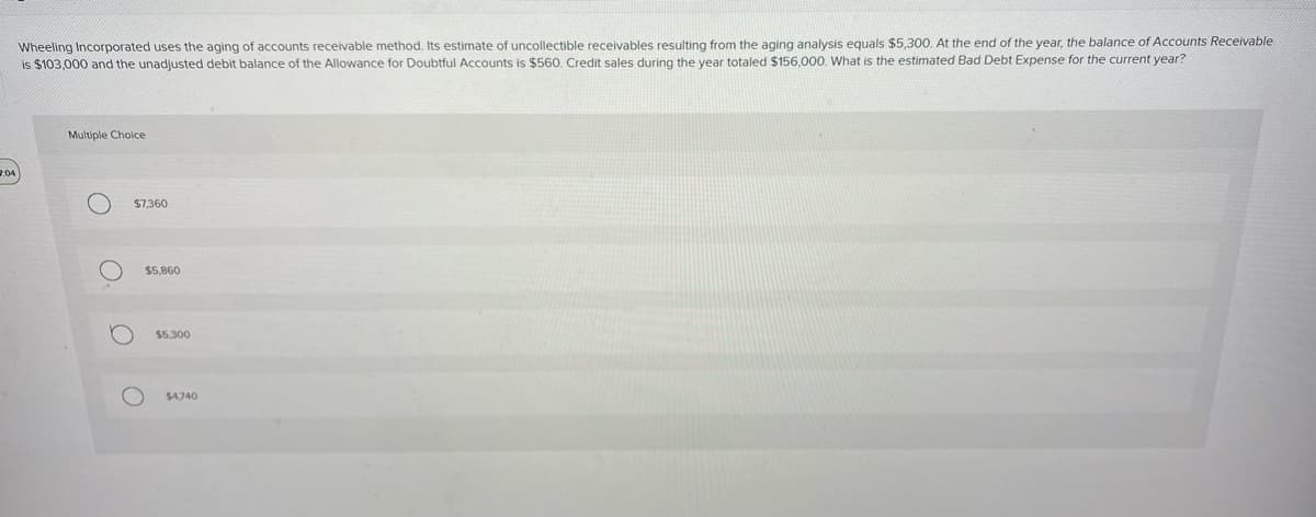 Wheeling Incorporated uses the aging of accounts receivable method. Its estimate of uncollectible receivables resulting from the aging analysis equals $5,300. At the end of the year, the balance of Accounts Receivable
is $103,000 and the unadjusted debit balance of the Allowance for Doubtful Accounts is $560. Credit sales during the year totaled $156,000. What is the estimated Bad Debt Expense for the current year?
2:04)
Multiple Choice
O
O
$7,360
$5,860
$5,300
$4,740