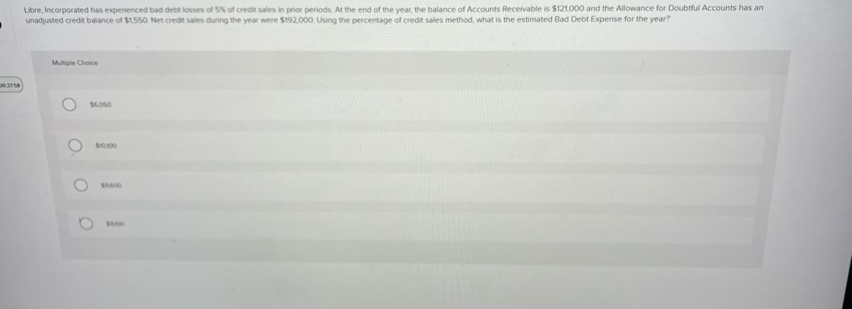 .
20:37:58
Libre, Incorporated has experienced bad debt losses of 5% of credit sales in prior periods. At the end of the year, the balance of Accounts Receivable is $121,000 and the Allowance for Doubtful Accounts has an
unadjusted credit balance of $1,550. Net credit sales during the year were $192,000. Using the percentage of credit sales method, what is the estimated Bad Debt Expense for the year?
Multiple Choice
O.
$6,050
$10100
$9.600
$3100