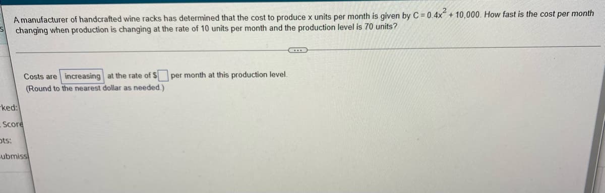 A manufacturer of handcrafted wine racks has determined that the cost to produce x units per month is given by C = 0.4x² + 10,000. How fast is the cost per month
changing when production is changing at the rate of 10 units per month and the production level is 70 units?
...
per month at this production level.
Costs are increasing at the rate of $
(Round to the nearest dollar as needed.)
ked:
Score
ots:
ubmiss