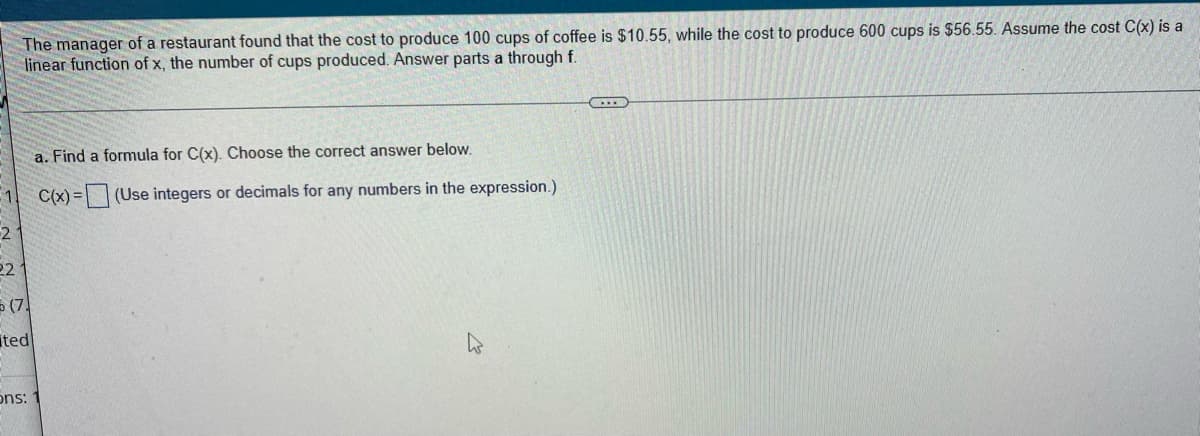 The manager of a restaurant found that the cost to produce 100 cups of coffee is $10.55, while the cost to produce 600 cups is $56.55. Assume the cost C(x) is a
linear function of x, the number of cups produced. Answer parts a through f.
C
a. Find a formula for C(x). Choose the correct answer below.
1
C(x)=
(Use integers or decimals for any numbers in the expression.)
2
221
(7)
ted
ons: