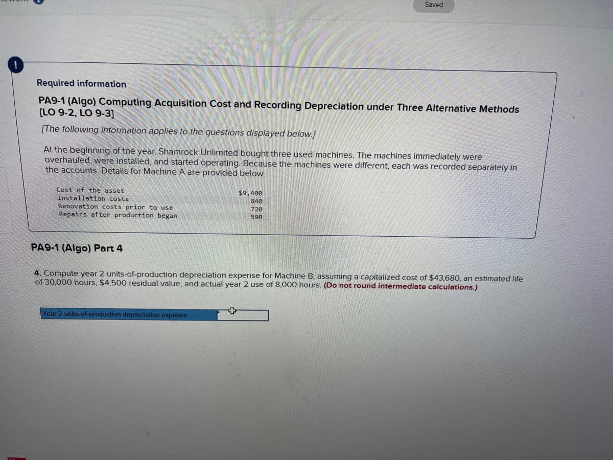 Required information
PA9-1 (Algo) Computing Acquisition Cost and Recording Depreciation under Three Alternative Methods
[LO 9-2, LO 9-3]
[The following information applies to the questions displayed below.]
At the beginning of the year, Shamrock Unlimited bought three used machines. The machines immediately were
overhauled, were installed, and started operating. Because the machines were different, each was recorded separately in
the accounts. Details for Machine A are provided below.
Cost of the asset
Installation costs
Renovation costs prior to use
Repairs after production began
Saved
$9,400
840
720
590
Year 2 units-of-production depreciation expense
PA9-1 (Algo) Part 4
4. Compute year 2 units-of-production depreciation expense for Machine B, assuming a capitalized cost of $43,680, an estimated life
of 30,000 hours, $4,500 residual value, and actual year 2 use of 8,000 hours. (Do not round intermediate calculations.)