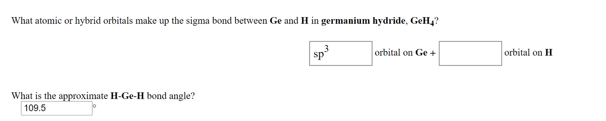 What atomic or hybrid orbitals make up the sigma bond between Ge and H in germanium hydride, GeH4?
3
sp
orbital on Ge +
orbital on H
What is the approximate H-Ge-H bond angle?
109.5
