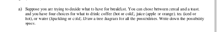 a) Suppose you are trying to decide what to have for breakfast. You can chose between cereal and a toast,
and you have four choices for what to drink: coffee (hot or cold), juice (apple or orange), tea (iced or
hot), or water (Sparkling or cold). Draw a tree diagram for all the possibilities. Write down the possibility
space.
