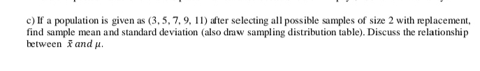 c) If a population is given as (3, 5, 7, 9, 11) after selecting all possible samples of size 2 with replacement,
find sample mean and standard deviation (also draw sampling distribution table). Discuss the relationship
between i and µ.
