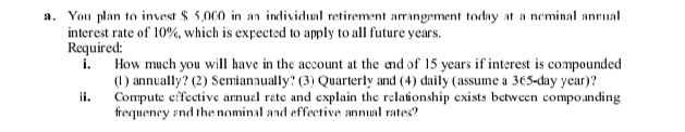 a. You plan to invest $ 5,000 in an individual retirement arrangement today at a neminal annual
interest rate of 10%, which is expected to apply to all future years.
Required:
i.
How much you will have in the account at the and of 15 years if interest is compounded
(1) annually? (2) Semianaually? (3) Quarterly and (4) daily (assume a 365-day year)?
Compute effective arnuel rete and explain the relationship exists between compo.nding
frequeney snd the nominal and effective annual rates?
ii.

