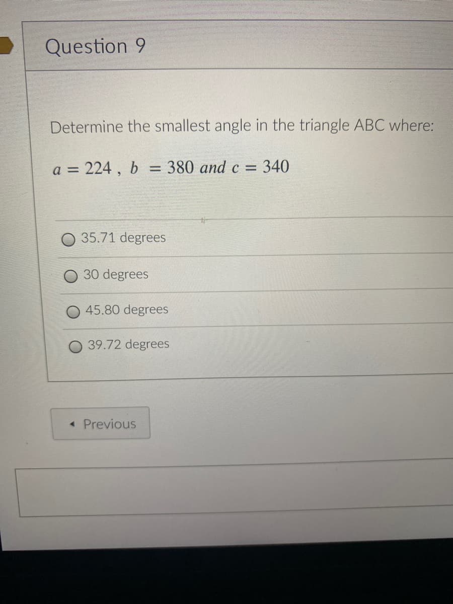 Question 9
Determine the smallest angle in the triangle ABC where:
224, b
=D380 and c = 340
a =
35.71 degrees
30 degrees
45.80 degrees
39.72 degrees
« Previous
