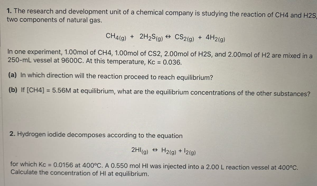 1. The research and development unit of a chemical company is studying the reaction of CH4 and H2S,
two components of natural gas.
CH4(g)
+ 2H2S(g) → CS2(g) +
4H2(g)
In one experiment, 1.00mol of CH4, 1.00mol of CS2, 2.00mol of H2S, and 2.00mol of H2 are mixed in a
250-mL vessel at 9600C. At this temperature, Kc = 0.036.
(a) In which direction will the reaction proceed to reach equilibrium?
(b) If [CH4] = 5.56M at equilibrium, what are the equilibrium concentrations of the other substances?
%3D
2. Hydrogen iodide decomposes according to the equation
2HI(g) + H2(g) + 12(g).
for which Kc = 0.0156 at 400°C. A 0.550 mol HI was injected into a 2.00 L reaction vessel at 400°C.
Calculate the concentration of HI at equilibrium.
