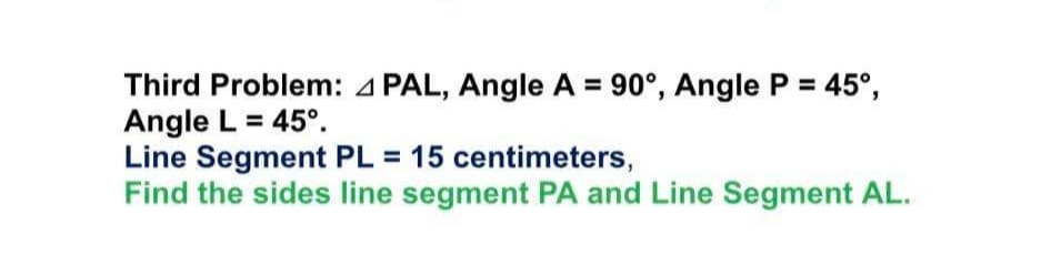 Third Problem: 4 PAL, Angle A = 90°, Angle P = 45°,
Angle L = 45°.
Line Segment PL = 15 centimeters,
Find the sides line segment PA and Line Segment AL.
