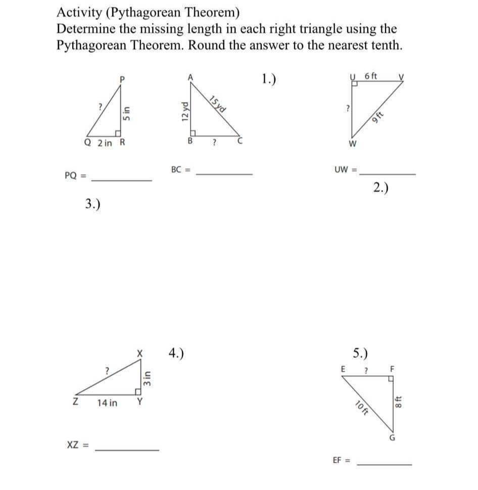 Activity (Pythagorean Theorem)
Determine the missing length in each right triangle using the
Pythagorean Theorem. Round the answer to the nearest tenth.
6 ft
1.)
?
S
5
Q 2 in R
PQ =
3.)
Z
XZ =
X
?
14 in Y
3 in
B
BC =
F
15 yd
?
W
UW =
E
EF=
5.)
?
10 ft
9 ft
2.)
F
L
H
118
G