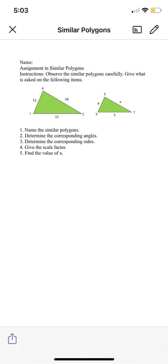 5:03
Similar Polygons
Name:
Assignment in Similar Polygons
Instructions: Observe the similar polygons carefully. Give what
is asked on the following items.
12
18
4
5
15
1. Name the similar polygons.
2. Determine the corresponding angles.
3. Determine the corresponding sides.
4. Give the scale factor.
5. Find the value of x.
