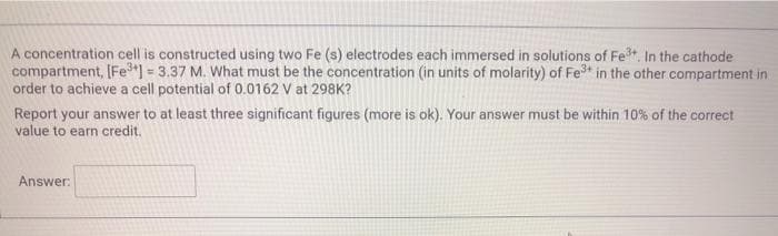 A concentration cell is constructed using two Fe (s) electrodes each immersed in solutions of Fet, In the cathode
compartment, [Fe"] = 3.37 M. What must be the concentration (in units of molarity) of Fe* in the other compartment in
order to achieve a cell potential of 0.0162 V at 298K?
Report your answer to at least three significant figures (more is ok). Your answer must be within 10% of the correct
value to earn credit.
Answer:
