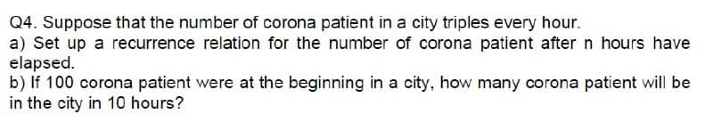 Q4. Suppose that the number of corona patient in a city triples every hour.
a) Set up a recurrence relation for the number of corona patient after n hours have
elapsed.
b) If 100 corona patient were at the beginning in a city, how many corona patient will be
in the city in 10 hours?
