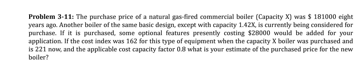 Problem 3-11: The purchase price of a natural gas-fired commercial boiler (Capacity X) was $ 181000 eight
years ago. Another boiler of the same basic design, except with capacity 1.42X, is currently being considered for
purchase. If it is purchased, some optional features presently costing $28000 would be added for your
application. If the cost index was 162 for this type of equipment when the capacity X boiler was purchased and
is 221 now, and the applicable cost capacity factor 0.8 what is your estimate of the purchased price for the new
boiler?
