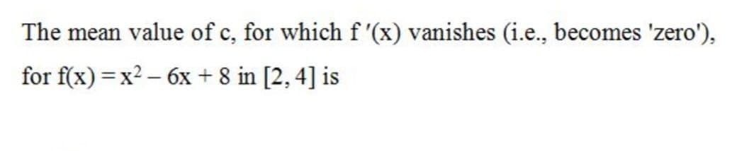The mean value of c, for which f '(x) vanishes (i.e., becomes 'zero'),
for f(x) =x2 – 6x + 8 in [2, 4] is
|
