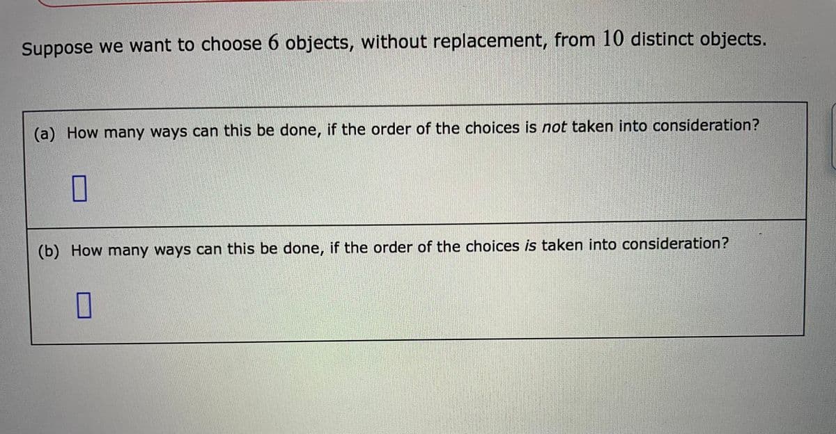 Suppose we want to choose 6 objects, without replacement, from 10 distinct objects.
(a) How many ways can this be done, if the order of the choices is not taken into consideration?
(b) How many ways can this be done, if the order of the choices is taken into consideration?
