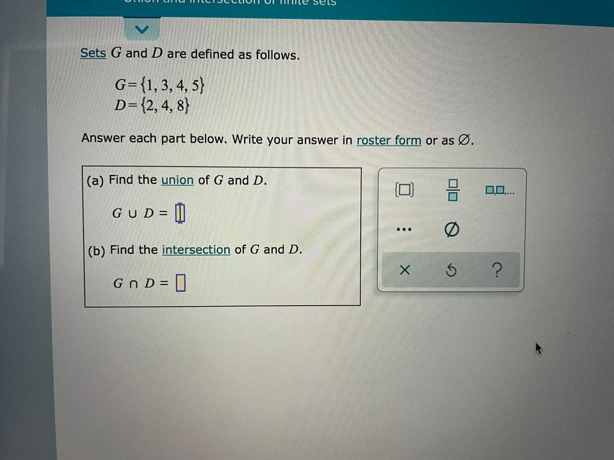 Sets
Sets G and D are defined as follows.
G={1,3,4, 5)
D={2,4, 8}
Answer each part below. Write your answer in roster form or as Ø.
(a) Find the union of G and D.
ロロ
0..
GUD= ||
(b) Find the intersection of G and D.
s ?
Gn D = []
