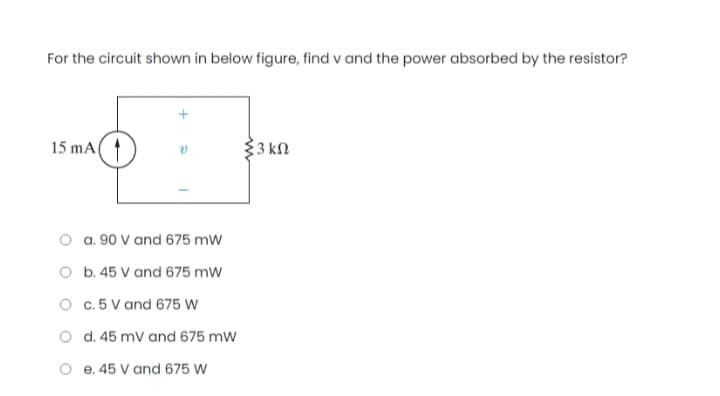 For the circuit shown in below figure, find v and the power absorbed by the resistor?
15 mA
a. 90 V and 675 mW
b. 45 V and 675 mW
c. 5 V and 675 W
d. 45 mV and 675 mW
e. 45 V and 675 W
{3 ΚΩ
